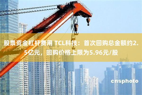 股票资金杠杆费用 TCL科技：首次回购总金额约2.5亿元，回购价格上限为5.96元/股