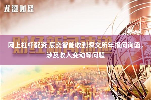 网上杠杆配资 辰奕智能收到深交所年报问询函，涉及收入变动等问题