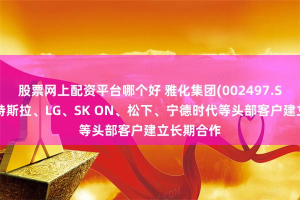 股票网上配资平台哪个好 雅化集团(002497.SZ)：已与特斯拉、LG、SK ON、松下、宁德时代等头部客户建立长期合作