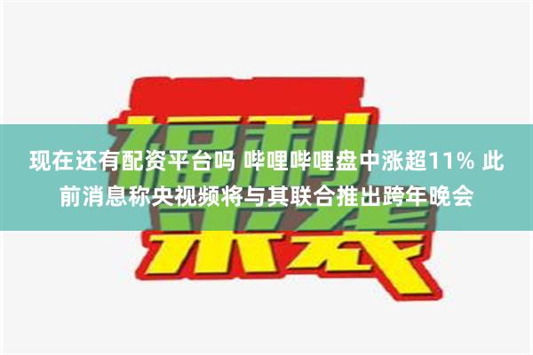 现在还有配资平台吗 哔哩哔哩盘中涨超11% 此前消息称央视频将与其联合推出跨年晚会