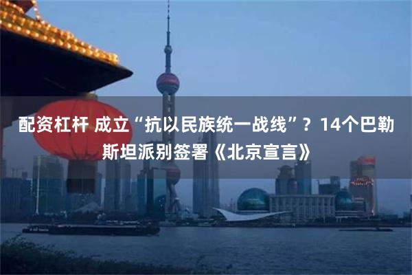 配资杠杆 成立“抗以民族统一战线”？14个巴勒斯坦派别签署《北京宣言》