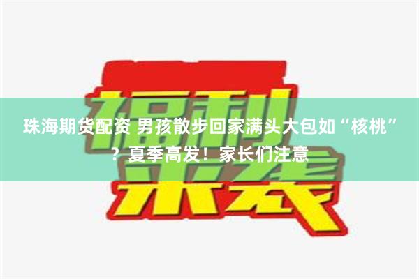 珠海期货配资 男孩散步回家满头大包如“核桃”？夏季高发！家长们注意