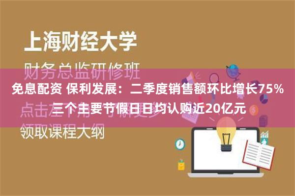 免息配资 保利发展：二季度销售额环比增长75% 三个主要节假日日均认购近20亿元