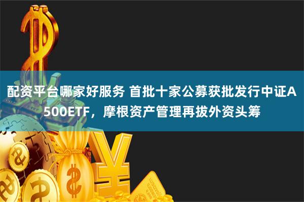 配资平台哪家好服务 首批十家公募获批发行中证A500ETF，摩根资产管理再拔外资头筹