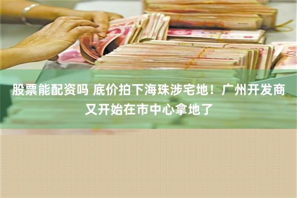 股票能配资吗 底价拍下海珠涉宅地！广州开发商又开始在市中心拿地了