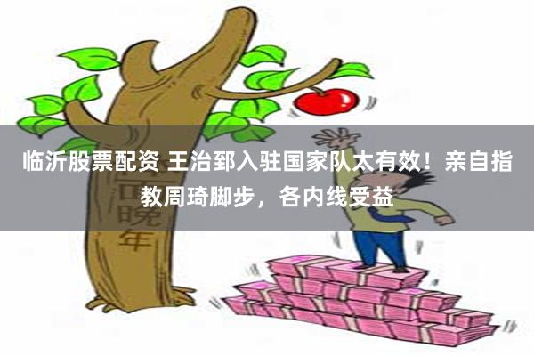 临沂股票配资 王治郅入驻国家队太有效！亲自指教周琦脚步，各内线受益