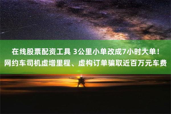 在线股票配资工具 3公里小单改成7小时大单！网约车司机虚增里程、虚构订单骗取近百万元车费