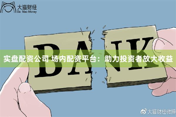 实盘配资公司 场内配资平台：助力投资者放大收益