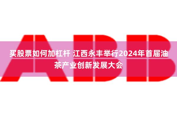 买股票如何加杠杆 江西永丰举行2024年首届油茶产业创新发展大会