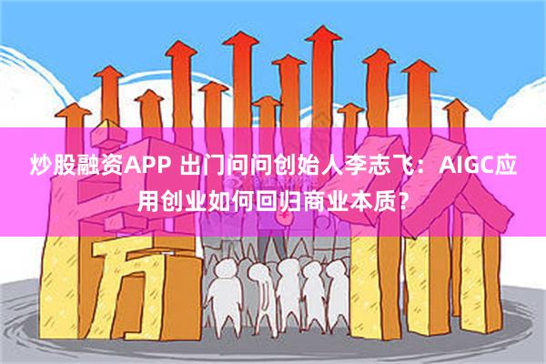 炒股融资APP 出门问问创始人李志飞：AIGC应用创业如何回归商业本质？