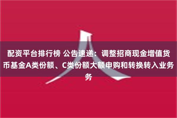 配资平台排行榜 公告速递：调整招商现金增值货币基金A类份额、C类份额大额申购和转换转入业务