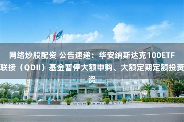 网络炒股配资 公告速递：华安纳斯达克100ETF联接（QDII）基金暂停大额申购、大额定期定额投资