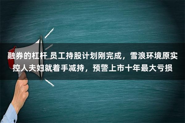 融券的杠杆 员工持股计划刚完成，雪浪环境原实控人夫妇就着手减持，预警上市十年最大亏损